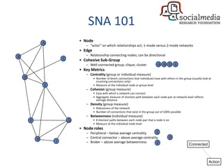 SNA 101
                                • Node
                A
                                   – “actor” on which relationships act; 1-mode versus 2-mode networks
                                • Edge
B                                  – Relationship connecting nodes; can be directional
                        C       • Cohesive Sub-Group
                                   – Well-connected group; clique; cluster                  A B D E
                                • Key Metrics
                                   – Centrality (group or individual measure)
    D                                    • Number of direct connections that individuals have with others in the group (usually look at
                                           incoming connections only)
                E                        • Measure at the individual node or group level
                                   – Cohesion (group measure)
                                         • Ease with which a network can connect
                                         • Aggregate measure of shortest path between each node pair at network level reflects
                                           average distance
                                   – Density (group measure)
                                         • Robustness of the network
                                         • Number of connections that exist in the group out of 100% possible
                                   – Betweenness (individual measure)
        F                   G            • # shortest paths between each node pair that a node is on
                                         • Measure at the individual node level
                                • Node roles
                                   – Peripheral – below average centrality      C
            H                      – Central connector – above average centrality                    D
                    I              – Broker – above average betweenness         E
 