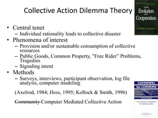 Collective Action Dilemma Theory

• Central tenet
   – Individual rationality leads to collective disaster
• Phenomena of interest
   – Provision and/or sustainable consumption of collective
     resources
   – Public Goods, Common Property, "Free Rider” Problems,
     Tragedies
   – Signaling intent
• Methods
   – Surveys, interviews, participant observation, log file
     analysis, computer modeling
   (Axelrod, 1984; Hess, 1995; Kollock & Smith, 1996)
   Community Computer Mediated Collective Action
 