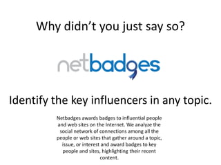 Why didn’t you just say so?




Identify the key influencers in any topic.
         Netbadges awards badges to influential people
         and web sites on the Internet. We analyze the
          social network of connections among all the
         people or web sites that gather around a topic,
           issue, or interest and award badges to key
           people and sites, highlighting their recent
                             content.
 
