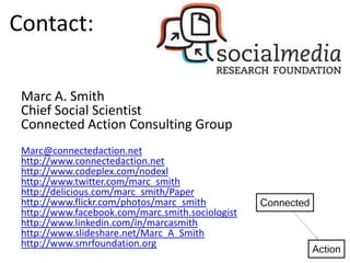 Contact:

 Marc A. Smith
 Chief Social Scientist
 Connected Action Consulting Group
 Marc@connectedaction.net
 http://www.connectedaction.net
 http://www.codeplex.com/nodexl
 http://www.twitter.com/marc_smith
 http://delicious.com/marc_smith/Paper
 http://www.flickr.com/photos/marc_smith
 http://www.facebook.com/marc.smith.sociologist
 http://www.linkedin.com/in/marcasmith
 http://www.slideshare.net/Marc_A_Smith
 http://www.smrfoundation.org
 