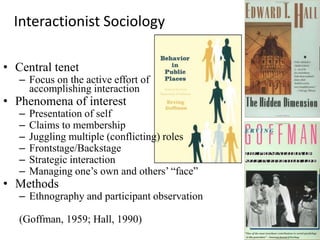 Interactionist Sociology

• Central tenet
   – Focus on the active effort of
     accomplishing interaction
• Phenomena of interest
   –   Presentation of self
   –   Claims to membership
   –   Juggling multiple (conflicting) roles
   –   Frontstage/Backstage
   –   Strategic interaction
   –   Managing one’s own and others’ “face”
• Methods
   – Ethnography and participant observation

   (Goffman, 1959; Hall, 1990)
 