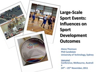 Large-Scale
Sport Events:
Influences on
Sport
Development
Outcomes
Alana Thomson
PhD Candidate
University of Technology, Sydney

SMAANZ
Conference, Melbourne, Australi
a
24th – 25th November, 2011
 