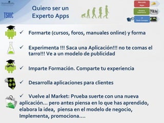 Quiero ser un
     Experto Apps

 Formarte (cursos, foros, manuales online) y forma

 Experimenta !!! Saca una Aplicación!!! no te comas el
  tarro!!! Ve a un modelo de publicidad

 Imparte Formación. Comparte tu experiencia

 Desarrolla aplicaciones para clientes

 Vuelve al Market: Prueba suerte con una nueva
aplicación… pero antes piensa en lo que has aprendido,
elabora la idea, piensa en el modelo de negocio,
Implementa, promociona….
 