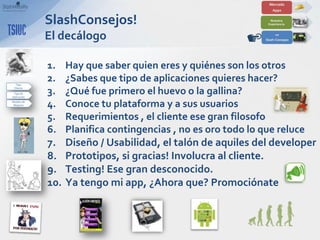 SlashConsejos!
El decálogo

1.    Hay que saber quien eres y quiénes son los otros
2.    ¿Sabes que tipo de aplicaciones quieres hacer?
3.    ¿Qué fue primero el huevo o la gallina?
4.    Conoce tu plataforma y a sus usuarios
5.    Requerimientos , el cliente ese gran filosofo
6.    Planifica contingencias , no es oro todo lo que reluce
7.    Diseño / Usabilidad, el talón de aquiles del developer
8.    Prototipos, si gracias! Involucra al cliente.
9.    Testing! Ese gran desconocido.
10.   Ya tengo mi app, ¿Ahora que? Promociónate
 