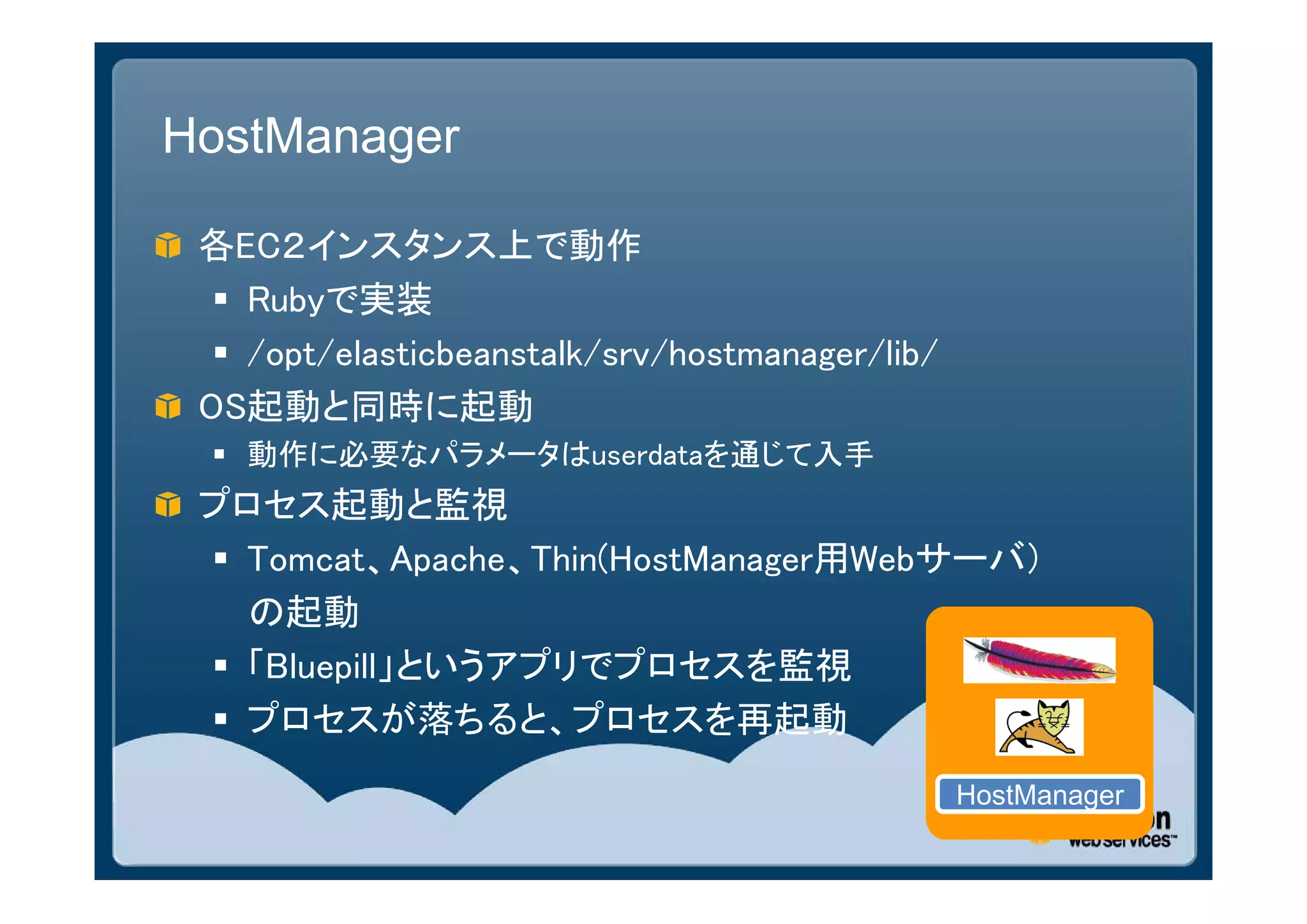 HostManager

 各EC２インスタンス上で動作
   Rubyで実装
   /opt/elasticbeanstalk/srv/hostmanager/lib/
 OS起動と同時に起動
  動作に必要なパラメータはuserdataを通じて入手
 プロセス起動と監視
  Tomcat、Apache、Thin(HostManager用Webサーバ）
   の起動
  「Bluepill」というアプリでプロセスを監視
  プロセスが落ちると、プロセスを再起動
                                                 HostManager
 