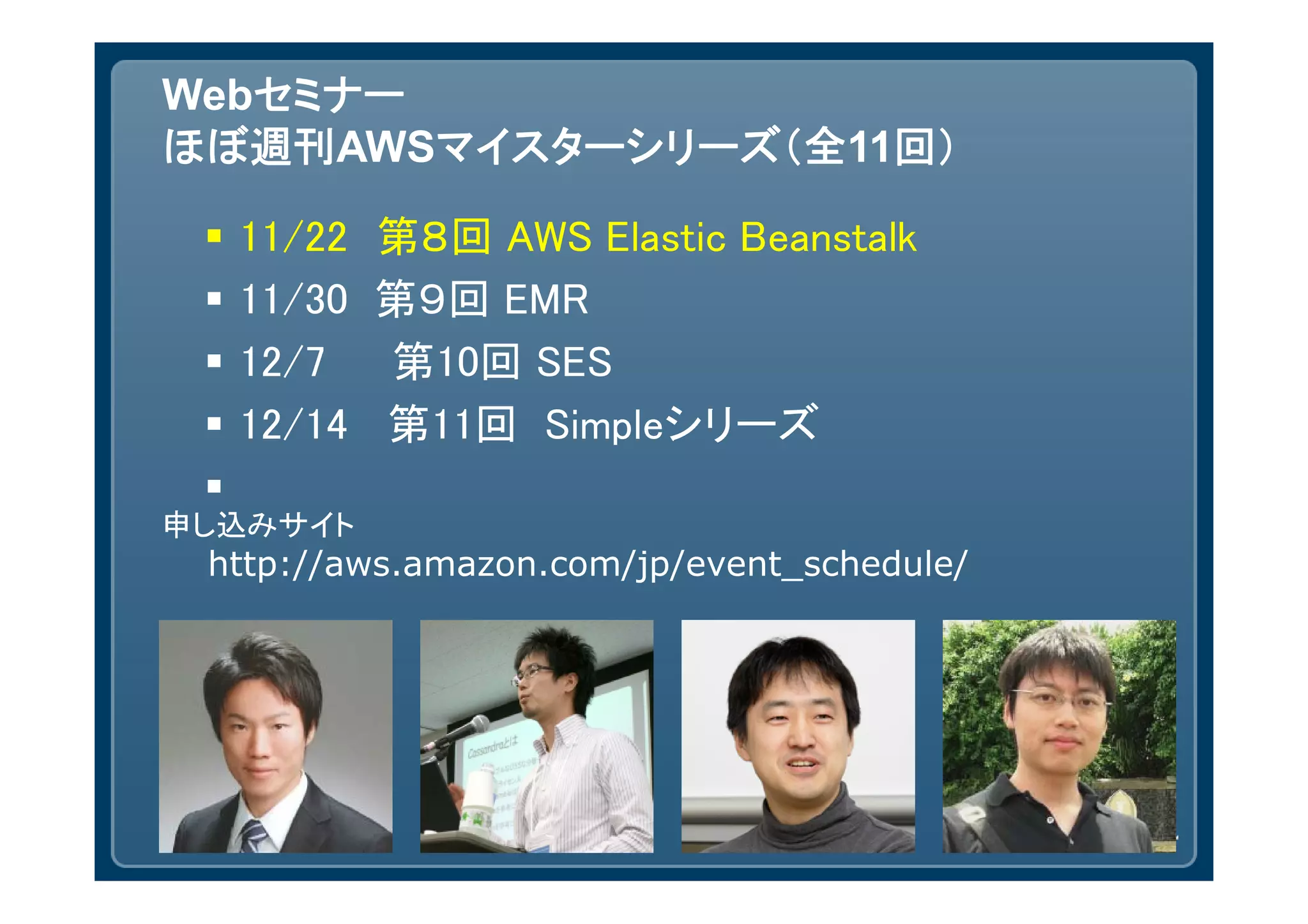 Webセミナー
ほぼ週刊AWSマイスターシリーズ（全11回）

    11/22 第８回 AWS Elastic Beanstalk
    11/30 第９回 EMR
    12/7  第10回 SES
    12/14 第11回 Simpleシリーズ
 
申し込みサイト
 http://aws.amazon.com/jp/event_schedule/
 