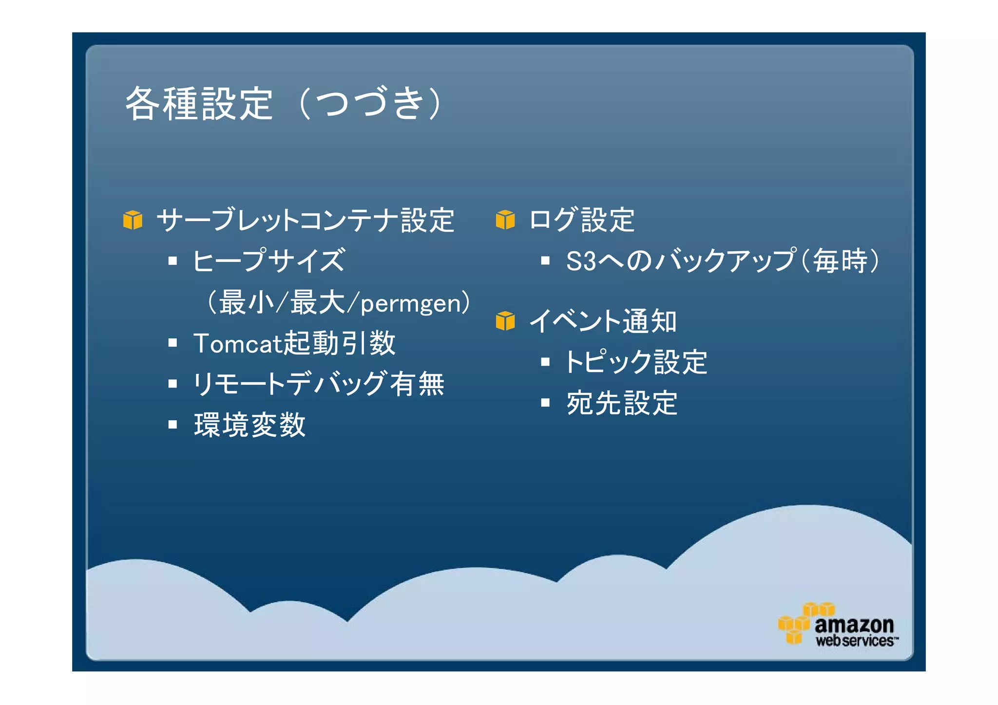 各種設定（つづき）

サーブレットコンテナ設定         ログ設定
 ヒープサイズ              S3へのバックアップ（毎時）
   （最小/最大/permgen)
                     イベント通知
 Tomcat起動引数
                      トピック設定
 リモートデバッグ有無
                      宛先設定
 環境変数
 