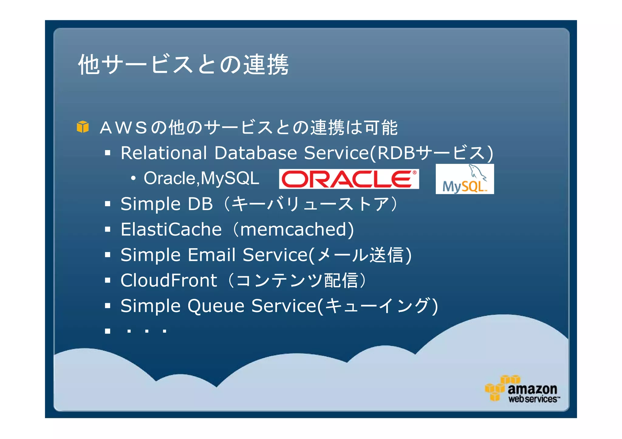 他サービスとの連携

ＡＷＳの他のサービスとの連携は可能
 Relational Database Service(RDBサービス)
   • Oracle,MySQL
 Simple DB（キーバリューストア）
 ElastiCache（memcached)
 Simple Email Service(メール送信)
 CloudFront（コンテンツ配信）
 Simple Queue Service(キューイング)
 ・・・
 