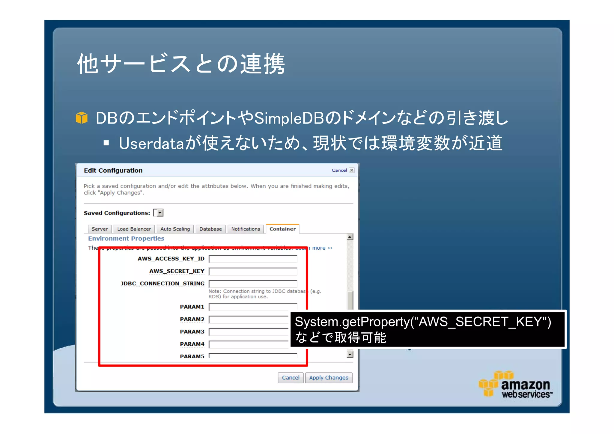 他サービスとの連携

DBのエンドポイントやSimpleDBのドメインなどの引き渡し
  Userdataが使えないため、現状では環境変数が近道




              System.getProperty(“AWS_SECRET_KEY")
              などで取得可能
 