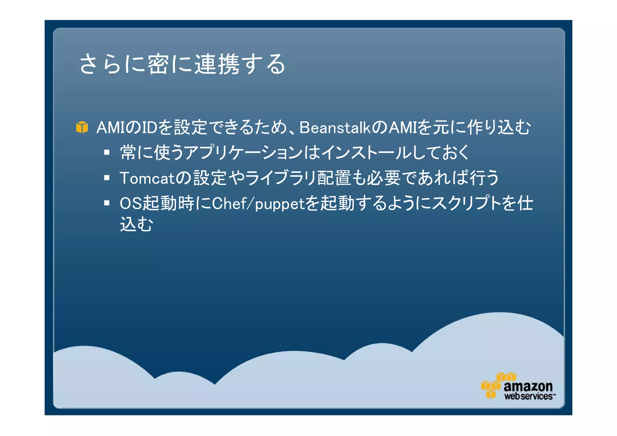 さらに密に連携する

AMIのIDを設定できるため、BeanstalkのAMIを元に作り込む
  常に使うアプリケーションはインストールしておく
  Tomcatの設定やライブラリ配置も必要であれば行う
  OS起動時にChef/puppetを起動するようにスクリプトを仕
   込む
 