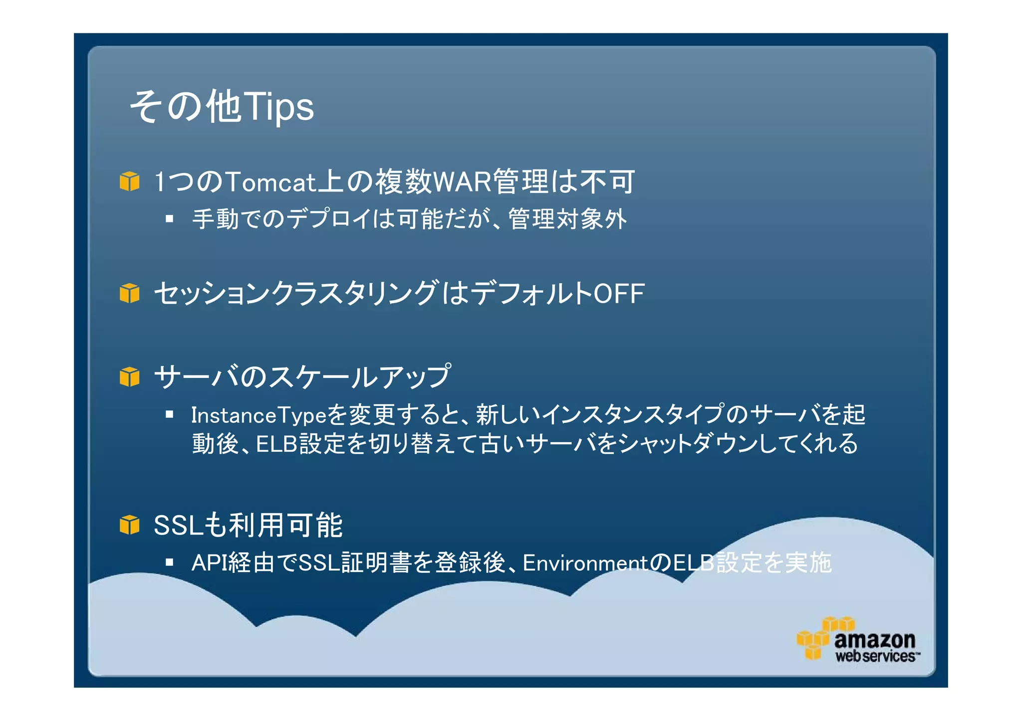 その他Tips
1つのTomcat上の複数WAR管理は不可
  手動でのデプロイは可能だが、管理対象外


セッションクラスタリングはデフォルトOFF

サーバのスケールアップ
  InstanceTypeを変更すると、新しいインスタンスタイプのサーバを起
   動後、ELB設定を切り替えて古いサーバをシャットダウンしてくれる


SSLも利用可能
  API経由でSSL証明書を登録後、EnvironmentのELB設定を実施
 