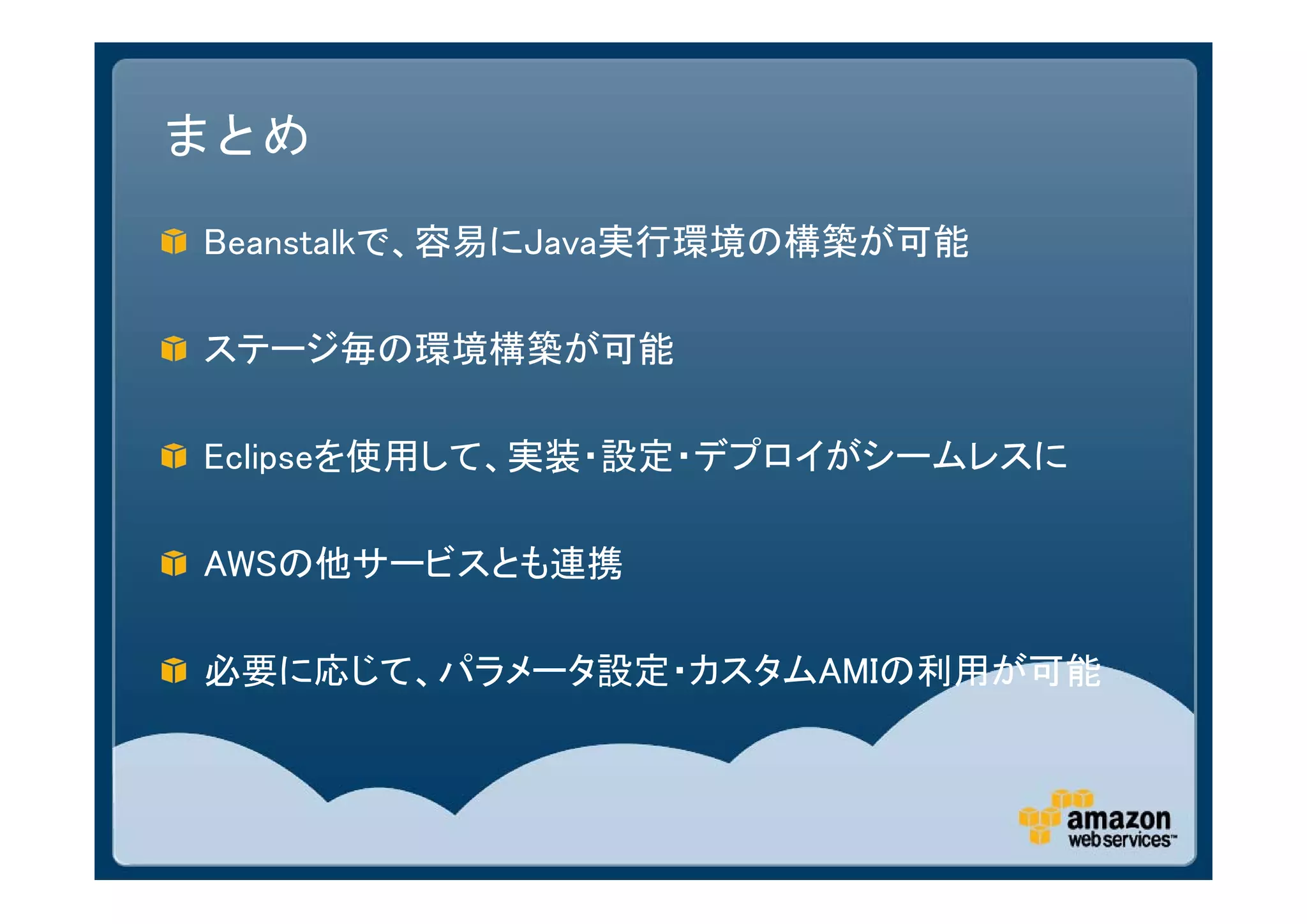 まとめ

Beanstalkで、容易にJava実行環境の構築が可能

ステージ毎の環境構築が可能

Eclipseを使用して、実装・設定・デプロイがシームレスに

AWSの他サービスとも連携

必要に応じて、パラメータ設定・カスタムAMIの利用が可能
 