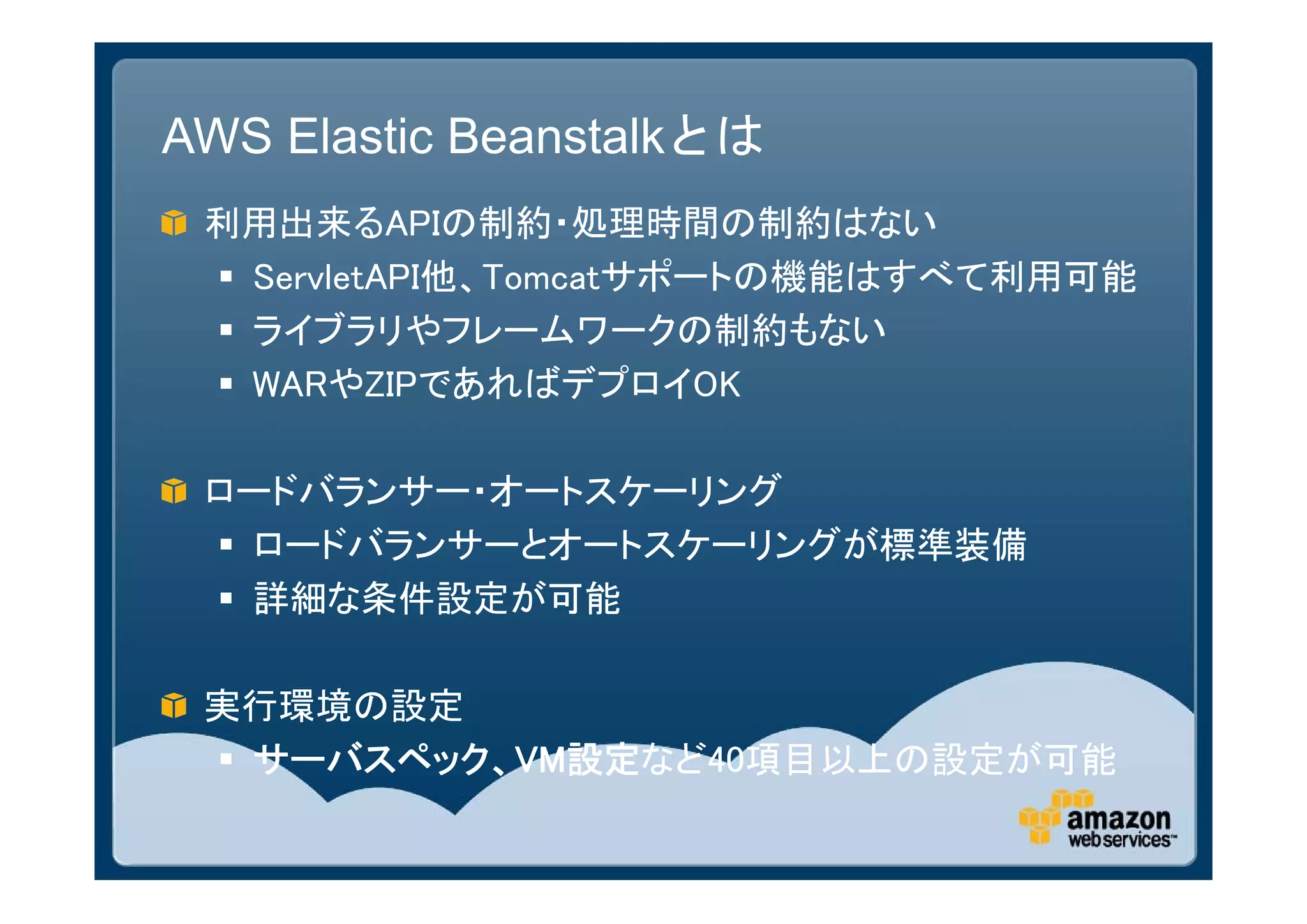 AWS Elastic Beanstalkとは
 利用出来るAPIの制約・処理時間の制約はない
  ServletAPI他、Tomcatサポートの機能はすべて利用可能
  ライブラリやフレームワークの制約もない
  WARやZIPであればデプロイOK

 ロードバランサー・オートスケーリング
  ロードバランサーとオートスケーリングが標準装備
  詳細な条件設定が可能

 実行環境の設定
  サーバスペック、VM設定など40項目以上の設定が可能
 