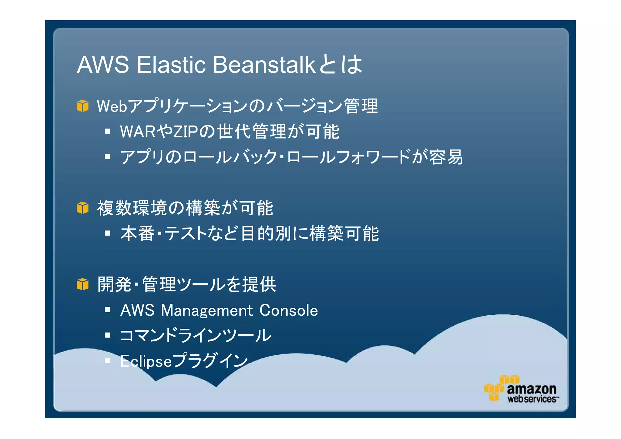 AWS Elastic Beanstalkとは
 Webアプリケーションのバージョン管理
   WARやZIPの世代管理が可能
   アプリのロールバック・ロールフォワードが容易

 複数環境の構築が可能
  本番・テストなど目的別に構築可能

 開発・管理ツールを提供
  AWS Management Console
  コマンドラインツール
  Eclipseプラグイン
 