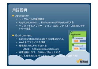 用語説明
Application
  トップレベルの論理単位
  Applicationの中に、EnvironmentやVersionが入る
  デプロイするアプリケーション（WARファイル）と混同しやす
   いので注意


Environment
  ConfigurationTemplateを元に構成される
  WARをデプロイする環境
  環境毎にURLが付与される
    • URLは、XXX.elasticbeanstalk.com
  各環境毎にEC2、ELBなどが立ち上がる
  ログも環境毎に取得できる（1時間おきにS3へ送信可能）
 