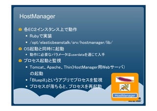 HostManager

 各EC２インスタンス上で動作
   Rubyで実装
   /opt/elasticbeanstalk/srv/hostmanager/lib/
 OS起動と同時に起動
  動作に必要なパラメータはuserdataを通じて入手
 プロセス起動と監視
  Tomcat、Apache、Thin(HostManager用Webサーバ）
   の起動
  「Bluepill」というアプリでプロセスを監視
  プロセスが落ちると、プロセスを再起動
                                                 HostManager
 