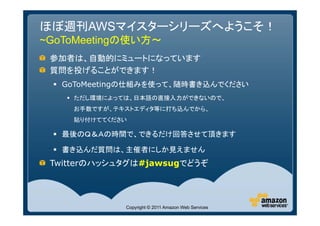 ほぼ週刊AWSマイスターシリーズへようこそ！
~GoToMeetingの使い方～
 参加者は、自動的にミュートになっています
 質問を投げることができます！
  GoToMeetingの仕組みを使って、随時書き込んでください
    ただし環境によっては、日本語の直接入力ができないので、
    お手数ですが、テキストエディタ等に打ち込んでから、
    貼り付けててください

  最後のＱ＆Ａの時間で、できるだけ回答させて頂きます

  書き込んだ質問は、主催者にしか見えません
 Twitterのハッシュタグは#jawsugでどうぞ




             Copyright © 2011 Amazon Web Services
 