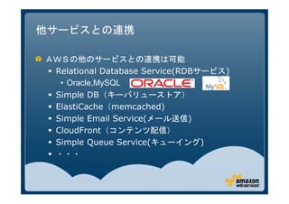 他サービスとの連携

ＡＷＳの他のサービスとの連携は可能
 Relational Database Service(RDBサービス)
   • Oracle,MySQL
 Simple DB（キーバリューストア）
 ElastiCache（memcached)
 Simple Email Service(メール送信)
 CloudFront（コンテンツ配信）
 Simple Queue Service(キューイング)
 ・・・
 