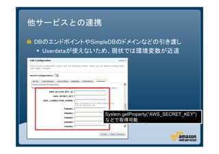 他サービスとの連携

DBのエンドポイントやSimpleDBのドメインなどの引き渡し
  Userdataが使えないため、現状では環境変数が近道




              System.getProperty(“AWS_SECRET_KEY")
              などで取得可能
 