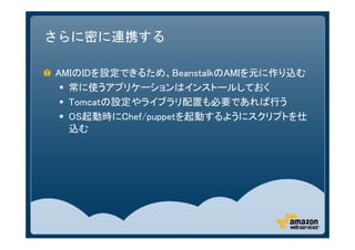 さらに密に連携する

AMIのIDを設定できるため、BeanstalkのAMIを元に作り込む
  常に使うアプリケーションはインストールしておく
  Tomcatの設定やライブラリ配置も必要であれば行う
  OS起動時にChef/puppetを起動するようにスクリプトを仕
   込む
 