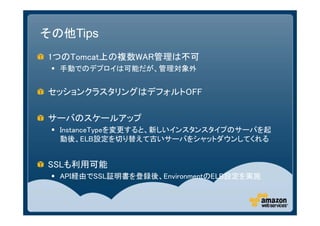 その他Tips
1つのTomcat上の複数WAR管理は不可
  手動でのデプロイは可能だが、管理対象外


セッションクラスタリングはデフォルトOFF

サーバのスケールアップ
  InstanceTypeを変更すると、新しいインスタンスタイプのサーバを起
   動後、ELB設定を切り替えて古いサーバをシャットダウンしてくれる


SSLも利用可能
  API経由でSSL証明書を登録後、EnvironmentのELB設定を実施
 