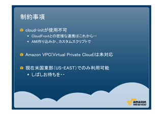 制約事項

cloud-initが使用不可
  CloudFrontとの密接な連携はこれから・・
  AMI作り込みか、カスタムスクリプトで


Amazon VPC(Virtual Private Cloud)は未対応

現在米国東部（US-EAST）でのみ利用可能
 しばしお待ちを・・
 