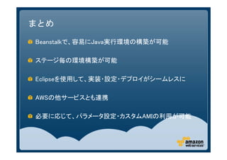 まとめ

Beanstalkで、容易にJava実行環境の構築が可能

ステージ毎の環境構築が可能

Eclipseを使用して、実装・設定・デプロイがシームレスに

AWSの他サービスとも連携

必要に応じて、パラメータ設定・カスタムAMIの利用が可能
 