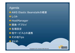 Agenda
 AWS Elastic Beanstalkの概要
 しくみ
 HostManager
 開発・デプロイ
 各種設定
 他サービスとの連携
 その他Tips
 まとめ

               Copyright © 2011 Amazon Web Services
 