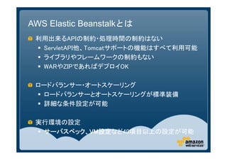 AWS Elastic Beanstalkとは
 利用出来るAPIの制約・処理時間の制約はない
  ServletAPI他、Tomcatサポートの機能はすべて利用可能
  ライブラリやフレームワークの制約もない
  WARやZIPであればデプロイOK

 ロードバランサー・オートスケーリング
  ロードバランサーとオートスケーリングが標準装備
  詳細な条件設定が可能

 実行環境の設定
  サーバスペック、VM設定など40項目以上の設定が可能
 