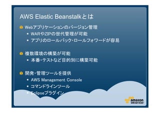 AWS Elastic Beanstalkとは
 Webアプリケーションのバージョン管理
   WARやZIPの世代管理が可能
   アプリのロールバック・ロールフォワードが容易

 複数環境の構築が可能
  本番・テストなど目的別に構築可能

 開発・管理ツールを提供
  AWS Management Console
  コマンドラインツール
  Eclipseプラグイン
 
