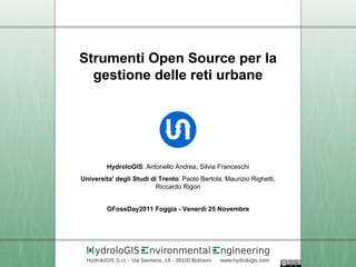 Strumenti Open Source per la
  gestione delle reti urbane




          HydroloGIS: Antonello Andrea, Silvia Franceschi
Universita' degli Studi di Trento: Paolo Bertola, Maurizio Righetti,
                          Riccardo Rigon


          GFossDay2011 Foggia - Venerdì 25 Novembre




     ydroloGIS             nvironmental                 ngineering
  HydroloGIS S.r.l. - Via Siemens, 19 - 39100 Bolzano   www.hydrologis.com
 