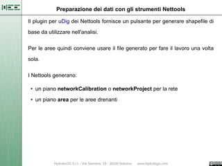 Preparazione dei dati con gli strumenti Nettools

Il plugin per uDig dei Nettools fornisce un pulsante per generare shapefile di

base da utilizzare nell'analisi.

Per le aree quindi conviene usare il file generato per fare il lavoro una volta

sola.


I Nettools generano:

 • un piano networkCalibration o networkProject per la rete

 • un piano area per le aree drenanti
 