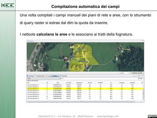 Compilazione automatica dei campi

Una volta compilati i campi manuali dei piani di rete e aree, con lo strumento

di query raster si estrae dal dtm la quota da inserire.

I nettools calcolano le aree e le associano ai tratti della fognatura.
 