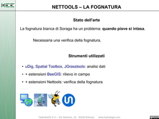 NETTOOLS – LA FOGNATURA

                                Stato dell'arte

La fognatura bianca di Soraga ha un problema: quando piove si intasa.

       Necessaria una verifica della fognatura.



                             Strumenti utilizzati

 • uDig, Spatial Toolbox, JGrasstools: analisi dati

 • + estensioni BeeGIS: rilievo in campo

 • + estensioni Nettools: verifica della fognatura
 