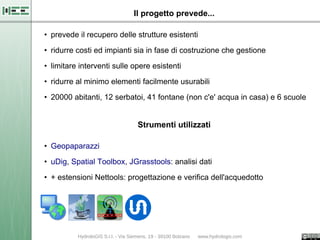 Il progetto prevede...

• prevede il recupero delle strutture esistenti

• ridurre costi ed impianti sia in fase di costruzione che gestione

• limitare interventi sulle opere esistenti
• ridurre al minimo elementi facilmente usurabili

• 20000 abitanti, 12 serbatoi, 41 fontane (non c'e' acqua in casa) e 6 scuole


                             Strumenti utilizzati

• Geopaparazzi
• uDig, Spatial Toolbox, JGrasstools: analisi dati

• + estensioni Nettools: progettazione e verifica dell'acquedotto
 