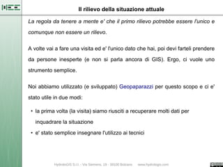 Il rilievo della situazione attuale

La regola da tenere a mente e' che il primo rilievo potrebbe essere l'unico e

comunque non essere un rilievo.

A volte vai a fare una visita ed e' l'unico dato che hai, poi devi farteli prendere

da persone inesperte (e non si parla ancora di GIS). Ergo, ci vuole uno

strumento semplice.


Noi abbiamo utilizzato (e sviluppato) Geopaparazzi per questo scopo e ci e'

stato utile in due modi:

 • la prima volta (la visita) siamo riusciti a recuperare molti dati per

   inquadrare la situazione

 • e' stato semplice insegnare l'utilizzo ai tecnici
 