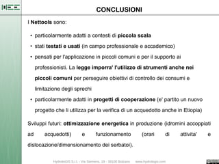 CONCLUSIONI
I Nettools sono:

 • particolarmente adatti a contesti di piccola scala

 • stati testati e usati (in campo professionale e accademico)

 • pensati per l'applicazione in piccoli comuni e per il supporto ai

     professionisti. La legge imporra' l'utilizzo di strumenti anche nei

     piccoli comuni per perseguire obiettivi di controllo dei consumi e

     limitazione degli sprechi

 • particolarmente adatti in progetti di cooperazione (e' partito un nuovo

     progetto che li utilizza per la verifica di un acquedotto anche in Etiopia)

Sviluppi futuri: ottimizzazione energetica in produzione (idromini accoppiati

ad       acquedotti)      e      funzionamento       (orari    di     attivita'    e

dislocazione/dimensionamento dei serbatoi).
 