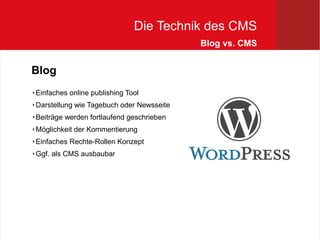 Die Technik des CMS
                                          Blog vs. CMS


Blog
Einfaches online publishing Tool



Darstellung wie Tagebuch oder Newsseite



Beiträge werden fortlaufend geschrieben



Möglichkeit der Kommentierung



Einfaches Rechte-Rollen Konzept



Ggf. als CMS ausbaubar

 