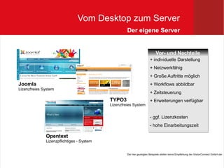 Vom Desktop zum Server
                                                    Der eigene Server


                                                                            Vor- und Nachteile
                                                                            Vor- und Nachteile
                                                                       + individuelle Darstellung
                                                                       + individuelle Darstellung
                                                                       + Netzwerkfähig
                                                                       + Netzwerkfähig
                                                                       + Große Auftritte möglich
                                                                       + Große Auftritte möglich
Joomla                                                                 + Workflows abbildbar
                                                                       + Workflows abbildbar
Lizenzfreies System
                                                                       + Zeitsteuerung
                                                                       + Zeitsteuerung
                                           TYPO3                       + Erweiterungen verfügbar
                                                                       + Erweiterungen verfügbar
                                           Lizenzfreies System


                                                                       -- ggf. Lizenzkosten
                                                                          ggf. Lizenzkosten
                                                                       -- hohe Einarbeitungszeit
                                                                          hohe Einarbeitungszeit

              Opentext
              Lizenzpflichtiges - System


                                                    Die hier gezeigten Beispiele stellen keine Empfehlung der VisionConnect GmbH dar
 