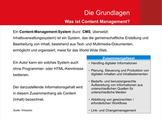 Die Grundlagen
                               Was ist Content Management?

Ein Content-Management-System (kurz: CMS, übersetzt:
Inhaltsverwaltungssystem) ist ein System, das die gemeinschaftliche Erstellung und
Bearbeitung von Inhalt, bestehend aus Text- und Multimedia-Dokumenten,
ermöglicht und organisiert, meist für das World Wide Web.

                                                         Zusammengefasst
                                                         Zusammengefasst
Ein Autor kann ein solches System auch        
                                                 Handling digitaler Informationen
                                                  Handling digitaler Informationen
ohne Programmier- oder HTML-Kenntnisse            Planung, Steuerung und Produktion von
                                              
                                                 Planung, Steuerung und Produktion von
bedienen.                                         digitalen Inhalten und Inhaltselementen
                                                  digitalen Inhalten und Inhaltselementen
                                              
                                                 Bedarfs- und benutzergerechte
                                                  Bedarfs- und benutzergerechte
                                                  Aufbereitung von Informationen aus
                                                  Aufbereitung von Informationen aus
Der darzustellende Informationsgehalt wird        unterschiedlichen Quellen für
                                                  unterschiedlichen Quellen für
in diesem Zusammenhang als Content                unterschiedliche Medien
                                                  unterschiedliche Medien

(Inhalt) bezeichnet.                          
                                                 Abbildung von gewünschten //
                                                  Abbildung von gewünschten
                                                  erforderlichen Workflows
                                                  erforderlichen Workflows
Quelle: Wikipedia                             
                                                 Link- und Changemanagement
                                                  Link- und Changemanagement
 