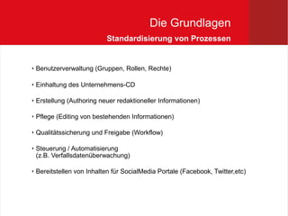 Die Grundlagen
                            Standardisierung von Prozessen


   Benutzerverwaltung (Gruppen, Rollen, Rechte)

   Einhaltung des Unternehmens-CD

   Erstellung (Authoring neuer redaktioneller Informationen)

   Pflege (Editing von bestehenden Informationen)

   Qualitätssicherung und Freigabe (Workflow)

   Steuerung / Automatisierung
    (z.B. Verfallsdatenüberwachung)

   Bereitstellen von Inhalten für SocialMedia Portale (Facebook, Twitter,etc)
 