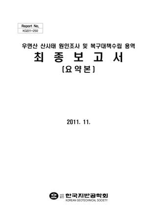 Report No.
KGS11-250




우면산 산사태 원인조사 및 복구대책수립 용역

      최 종 보 고 서
              (요 약 본 )




                  2011. 11.




             사단
             법인
                  KOREAN GEOTECHNICAL SOCIETY
 