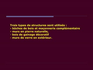 Trois types de structures sont utilisés :
- bûches de bois et maçonnerie complémentaire
- murs en pierre naturelle,
- bois de gainage décoratif
- murs de verre en extérieur.
 