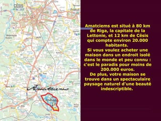 Amatciems est situé à 80 km
de Riga, la capitale de la
Lettonie, et 12 km de Cēsis
qui compte environ 20.000
habitants.
Si vous voulez acheter une
maison dans un endroit isolé
dans le monde et peu connu :
c'est le paradis pour moins de
200.000 euros.
De plus, votre maison se
trouve dans un spectaculaire
paysage naturel d'une beauté
indescriptible.
 