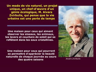 Une maison pour ceux qui aiment
observer les oiseaux, les animaux,
les levers et couchers de soleil qui se
reflètent dans les eaux cristallines.
Une maison pour ceux qui pourront
se permettre d'apprécier la beauté
naturelle de chaque journée au cours
des quatre saisons
Un mode de vie naturel, un projet
unique, un chef-d'œuvre d'un
génie écologique, M. Aivars
Zvirbulis, qui pense que la vie
urbaine est une perte de temps
Aivars Zvirbulis
 