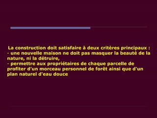 La construction doit satisfaire à deux critères principaux :
- une nouvelle maison ne doit pas masquer la beauté de la
nature, ni la détruire,
- permettre aux propriétaires de chaque parcelle de
profiter d’un morceau personnel de forêt ainsi que d'un
plan naturel d'eau douce
 