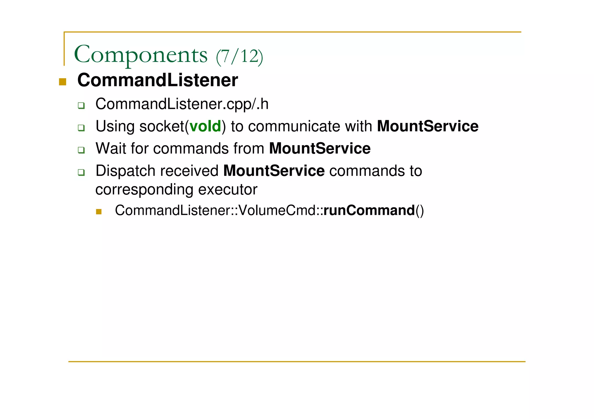 Components (7/12)
CommandListener
CommandListener.cpp/.h
Using socket(vold) to communicate with MountService
Wait for commands from MountService
Dispatch received MountService commands to
corresponding executor
CommandListener::VolumeCmd::runCommand()
 