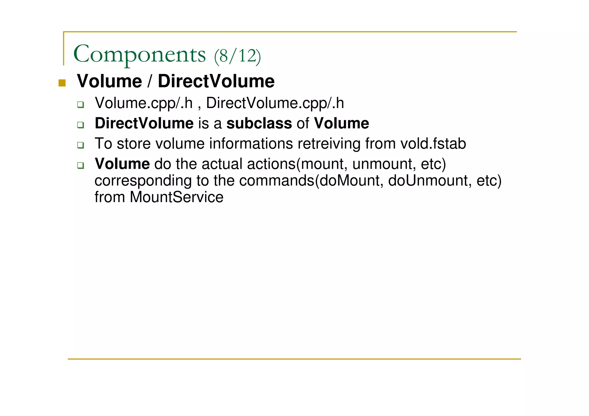 Components (8/12)
Volume / DirectVolume
Volume.cpp/.h , DirectVolume.cpp/.h
DirectVolume is a subclass of Volume
To store volume informations retreiving from vold.fstab
Volume do the actual actions(mount, unmount, etc)
corresponding to the commands(doMount, doUnmount, etc)
from MountService
 