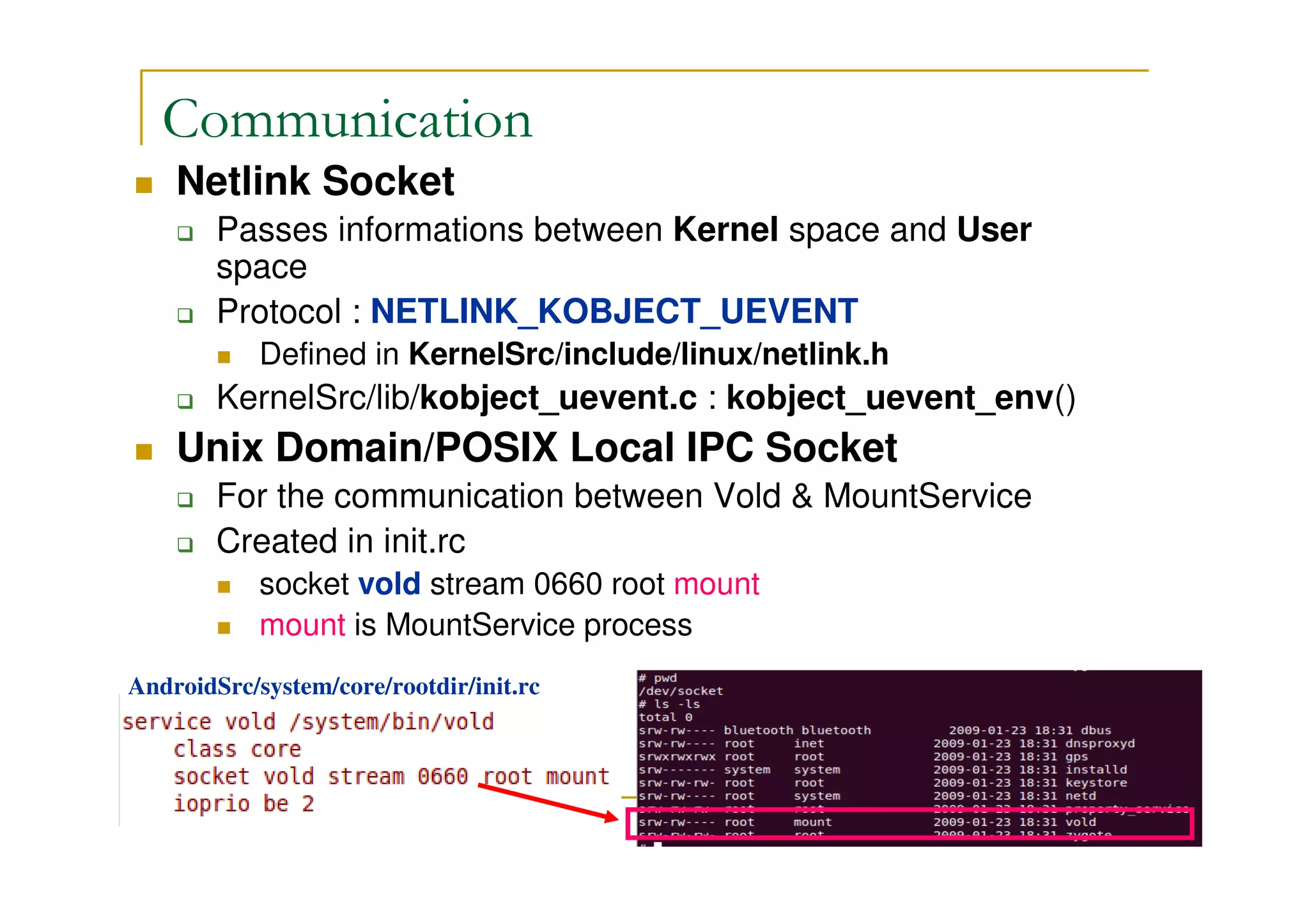Communication
Netlink Socket
Passes informations between Kernel space and User
space
Protocol : NETLINK_KOBJECT_UEVENT
Defined in KernelSrc/include/linux/netlink.h
KernelSrc/lib/kobject_uevent.c : kobject_uevent_env()
Unix Domain/POSIX Local IPC Socket
For the communication between Vold & MountService
Created in init.rc
socket vold stream 0660 root mount
mount is MountService process
AndroidSrc/system/core/rootdir/init.rc
 