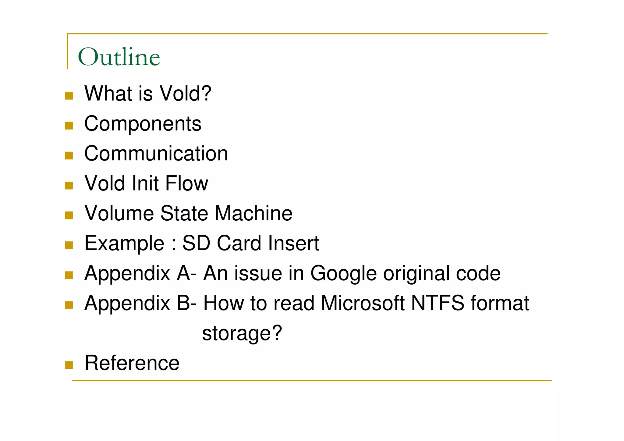 Outline
What is Vold?
Components
Communication
Vold Init Flow
Volume State Machine
Example : SD Card Insert
Appendix A- An issue in Google original code
Appendix B- How to read Microsoft NTFS format
storage?
Reference
 